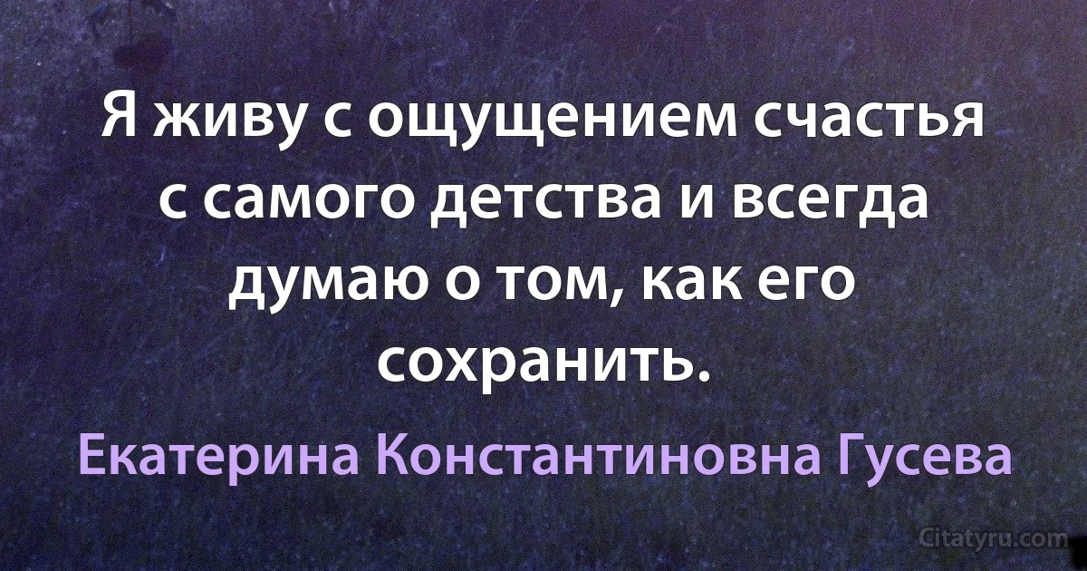 Я живу с ощущением счастья с самого детства и всегда думаю о том, как его сохранить. (Екатерина Константиновна Гусева)