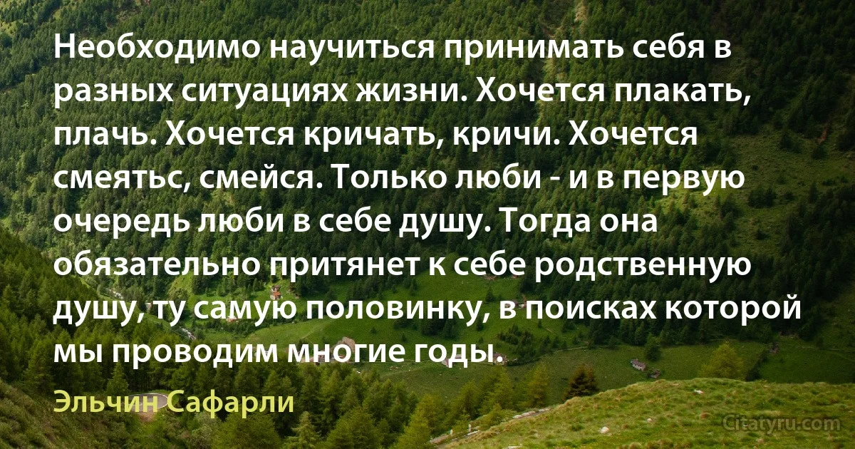 Необходимо научиться принимать себя в разных ситуациях жизни. Хочется плакать, плачь. Хочется кричать, кричи. Хочется смеятьс, смейся. Только люби - и в первую очередь люби в себе душу. Тогда она обязательно притянет к себе родственную душу, ту самую половинку, в поисках которой мы проводим многие годы. (Эльчин Сафарли)