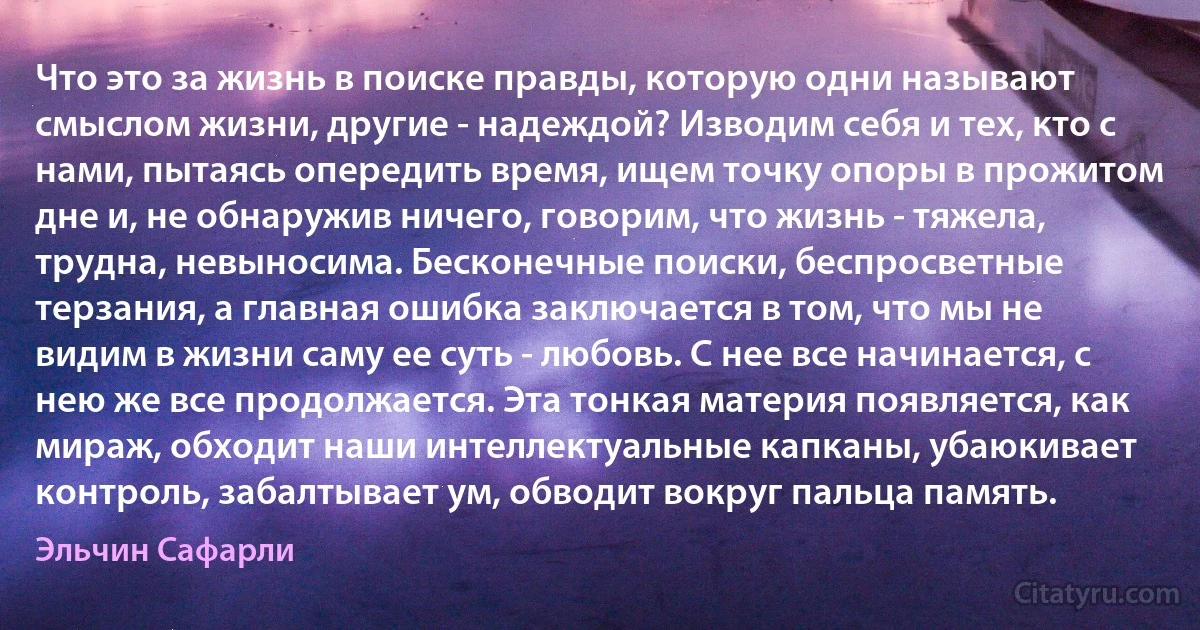 Что это за жизнь в поиске правды, которую одни называют смыслом жизни, другие - надеждой? Изводим себя и тех, кто с нами, пытаясь опередить время, ищем точку опоры в прожитом дне и, не обнаружив ничего, говорим, что жизнь - тяжела, трудна, невыносима. Бесконечные поиски, беспросветные терзания, а главная ошибка заключается в том, что мы не видим в жизни саму ее суть - любовь. С нее все начинается, с нею же все продолжается. Эта тонкая материя появляется, как мираж, обходит наши интеллектуальные капканы, убаюкивает контроль, забалтывает ум, обводит вокруг пальца память. (Эльчин Сафарли)