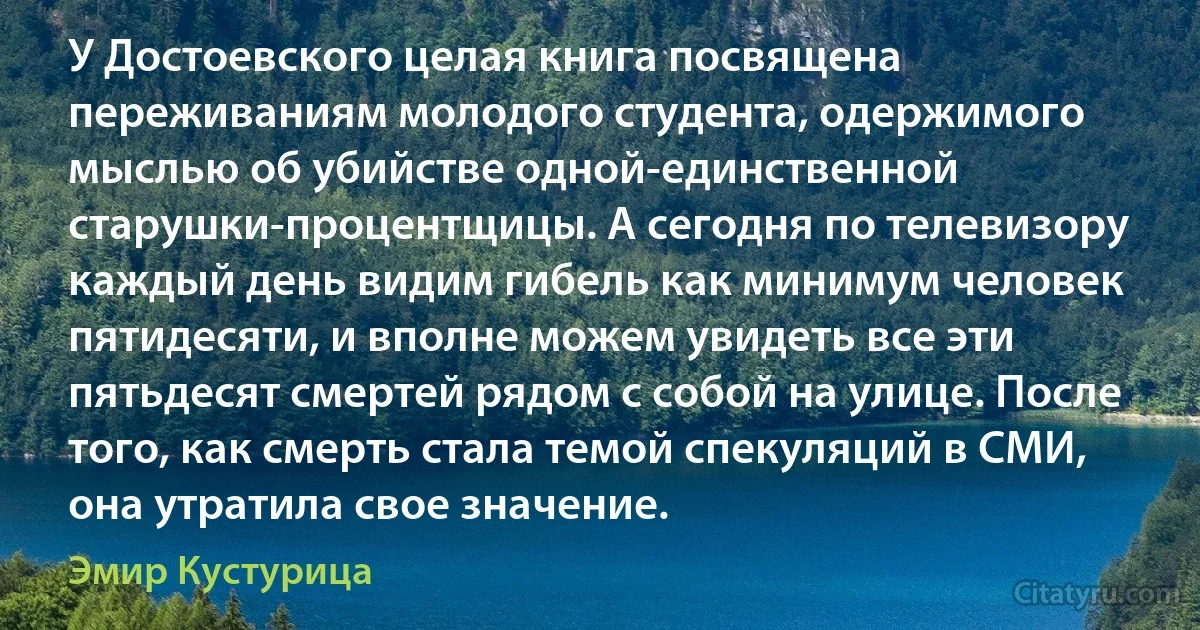 У Достоевского целая книга посвящена переживаниям молодого студента, одержимого мыслью об убийстве одной-единственной старушки-процентщицы. А сегодня по телевизору каждый день видим гибель как минимум человек пятидесяти, и вполне можем увидеть все эти пятьдесят смертей рядом с собой на улице. После того, как смерть стала темой спекуляций в СМИ, она утратила свое значение. (Эмир Кустурица)