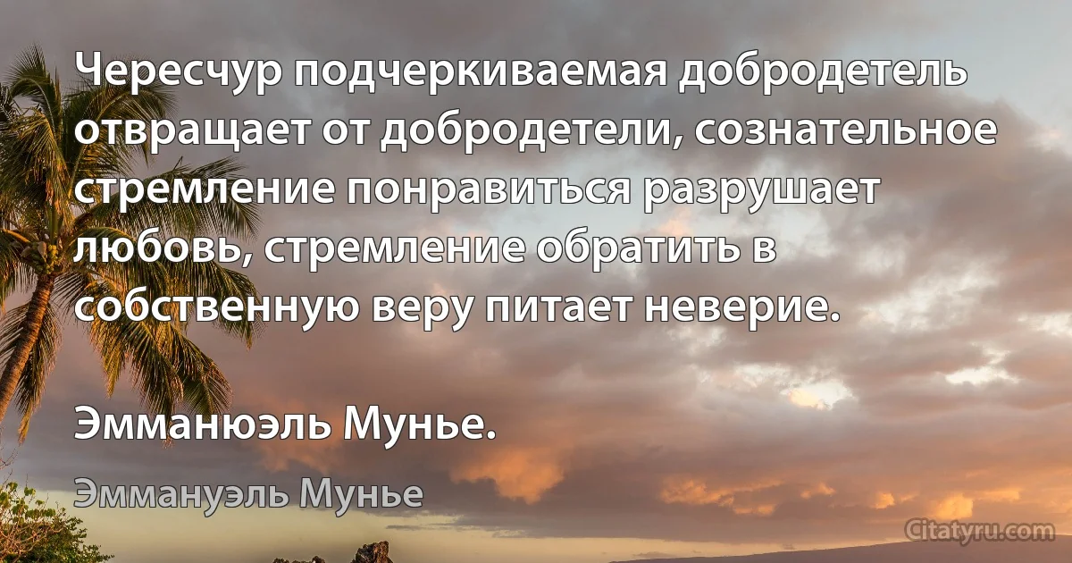 Чересчур подчеркиваемая добродетель отвращает от добродетели, сознательное стремление понравиться разрушает любовь, стремление обратить в собственную веру питает неверие.

Эмманюэль Мунье. (Эммануэль Мунье)