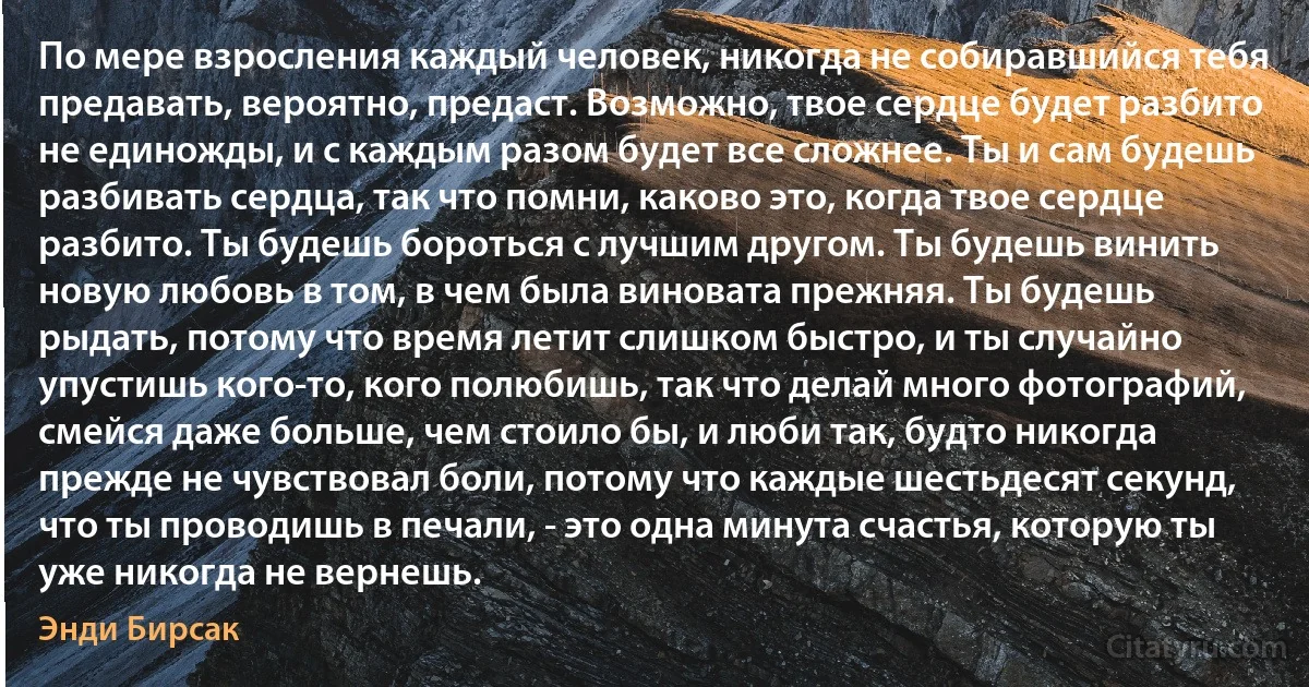 По мере взросления каждый человек, никогда не собиравшийся тебя предавать, вероятно, предаст. Возможно, твое сердце будет разбито не единожды, и с каждым разом будет все сложнее. Ты и сам будешь разбивать сердца, так что помни, каково это, когда твое сердце разбито. Ты будешь бороться с лучшим другом. Ты будешь винить новую любовь в том, в чем была виновата прежняя. Ты будешь рыдать, потому что время летит слишком быстро, и ты случайно упустишь кого-то, кого полюбишь, так что делай много фотографий, смейся даже больше, чем стоило бы, и люби так, будто никогда прежде не чувствовал боли, потому что каждые шестьдесят секунд, что ты проводишь в печали, - это одна минута счастья, которую ты уже никогда не вернешь. (Энди Бирсак)