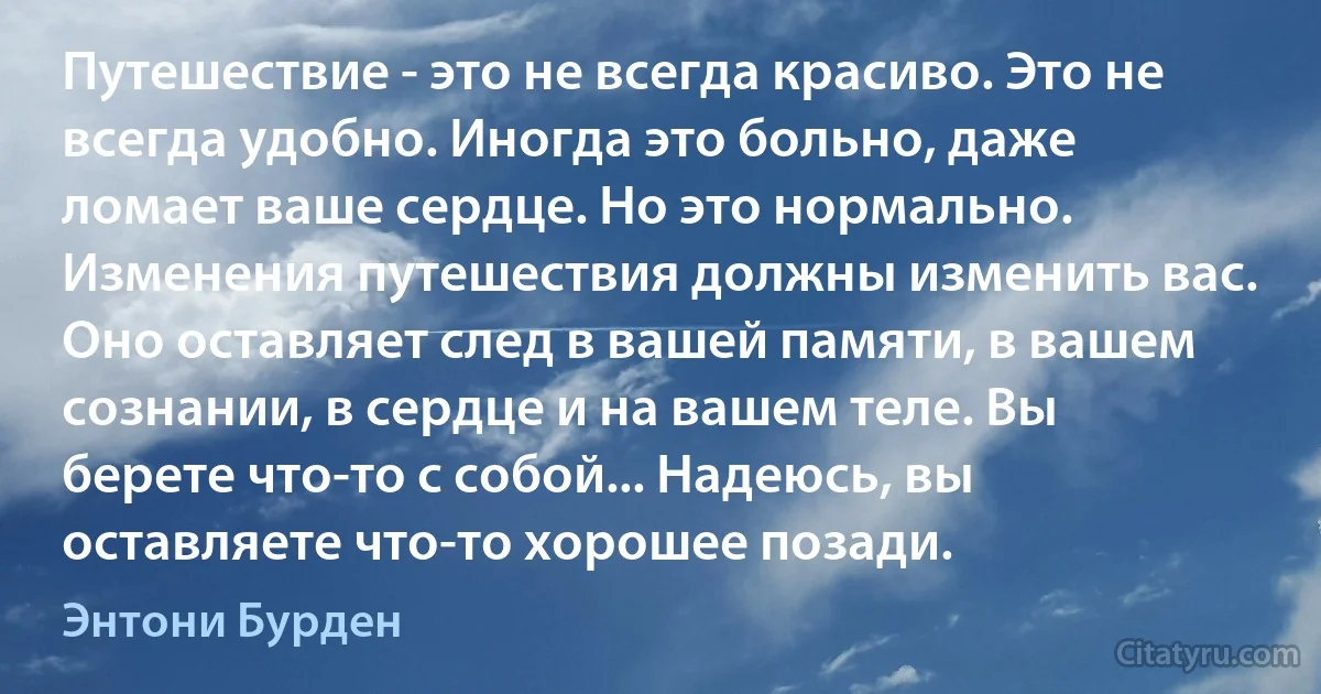 Путешествие - это не всегда красиво. Это не всегда удобно. Иногда это больно, даже ломает ваше сердце. Но это нормально. Изменения путешествия должны изменить вас. Оно оставляет след в вашей памяти, в вашем сознании, в сердце и на вашем теле. Вы берете что-то с собой... Надеюсь, вы оставляете что-то хорошее позади. (Энтони Бурден)