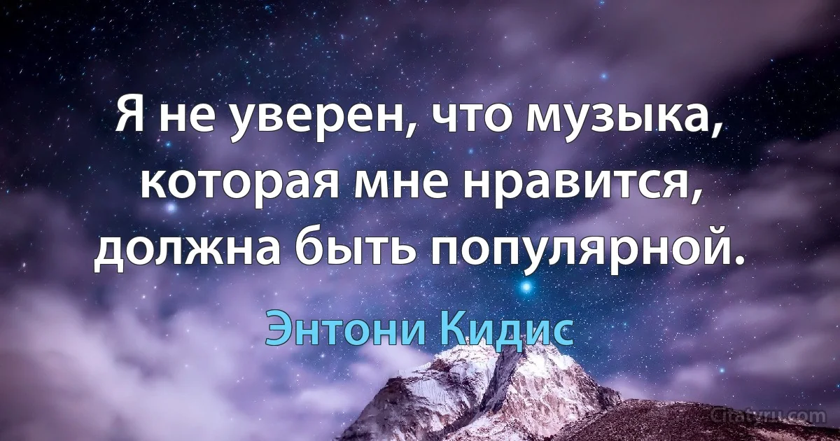 Я не уверен, что музыка, которая мне нравится, должна быть популярной. (Энтони Кидис)