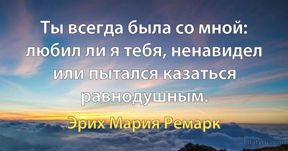 Ты всегда была со мной: любил ли я тебя, ненавидел или пытался казаться равнодушным. (Эрих Мария Ремарк)