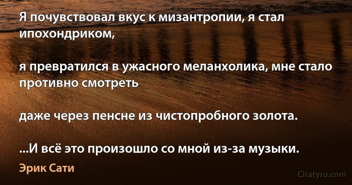 Я почувствовал вкус к мизантропии, я стал ипохондриком,

я превратился в ужасного меланхолика, мне стало противно смотреть

даже через пенсне из чистопробного золота.

...И всё это произошло со мной из-за музыки. (Эрик Сати)