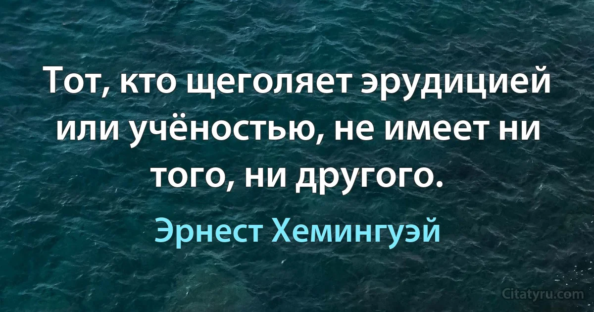 Тот, кто щеголяет эрудицией или учёностью, не имеет ни того, ни другого. (Эрнест Хемингуэй)