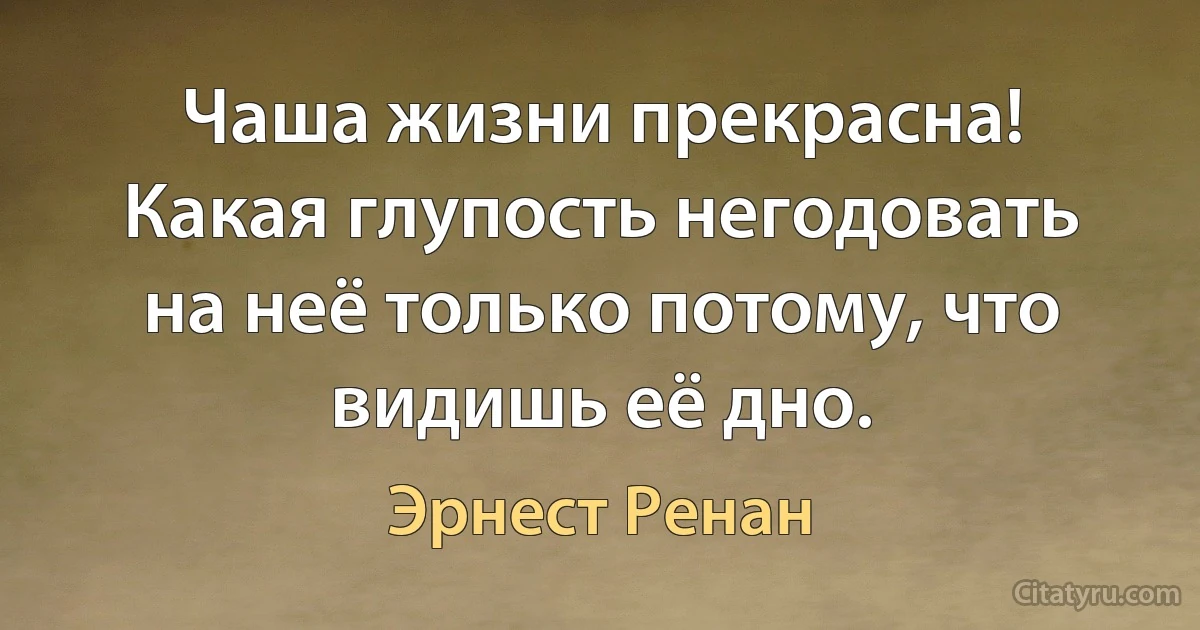 Чаша жизни прекрасна! Какая глупость негодовать на неё только потому, что видишь её дно. (Эрнест Ренан)