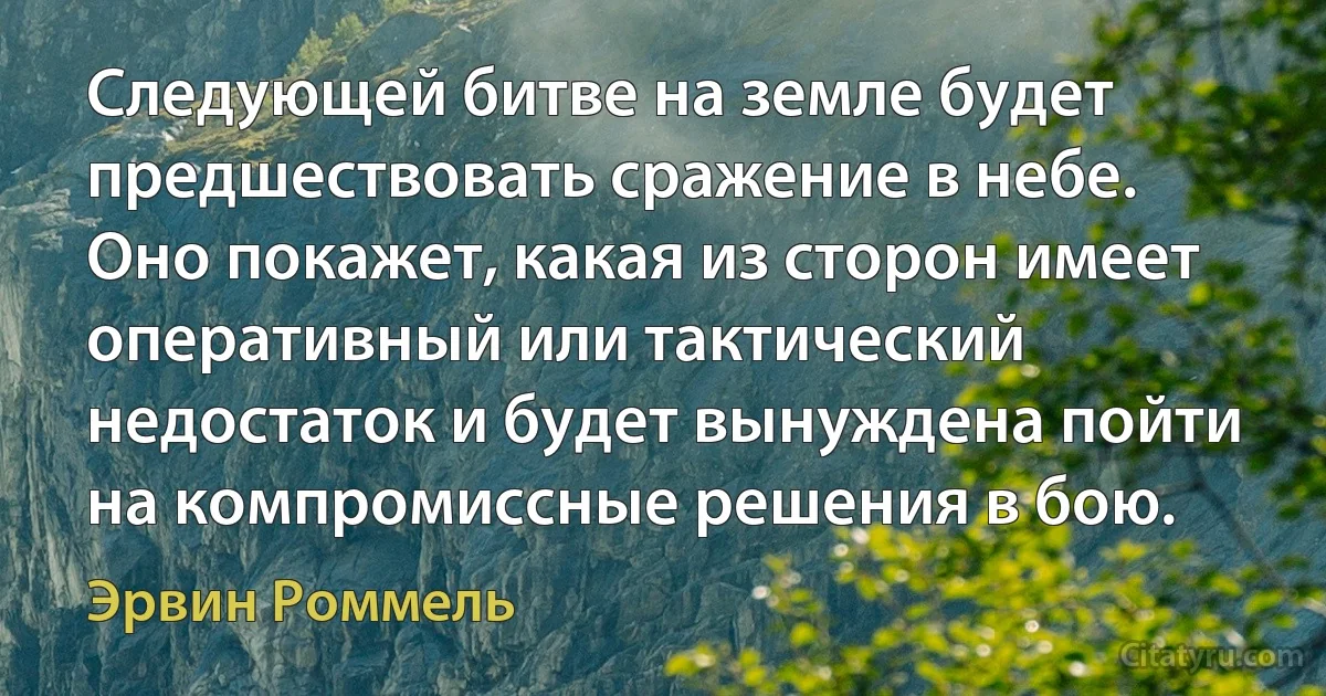 Следующей битве на земле будет предшествовать сражение в небе. Оно покажет, какая из сторон имеет оперативный или тактический недостаток и будет вынуждена пойти на компромиссные решения в бою. (Эрвин Роммель)