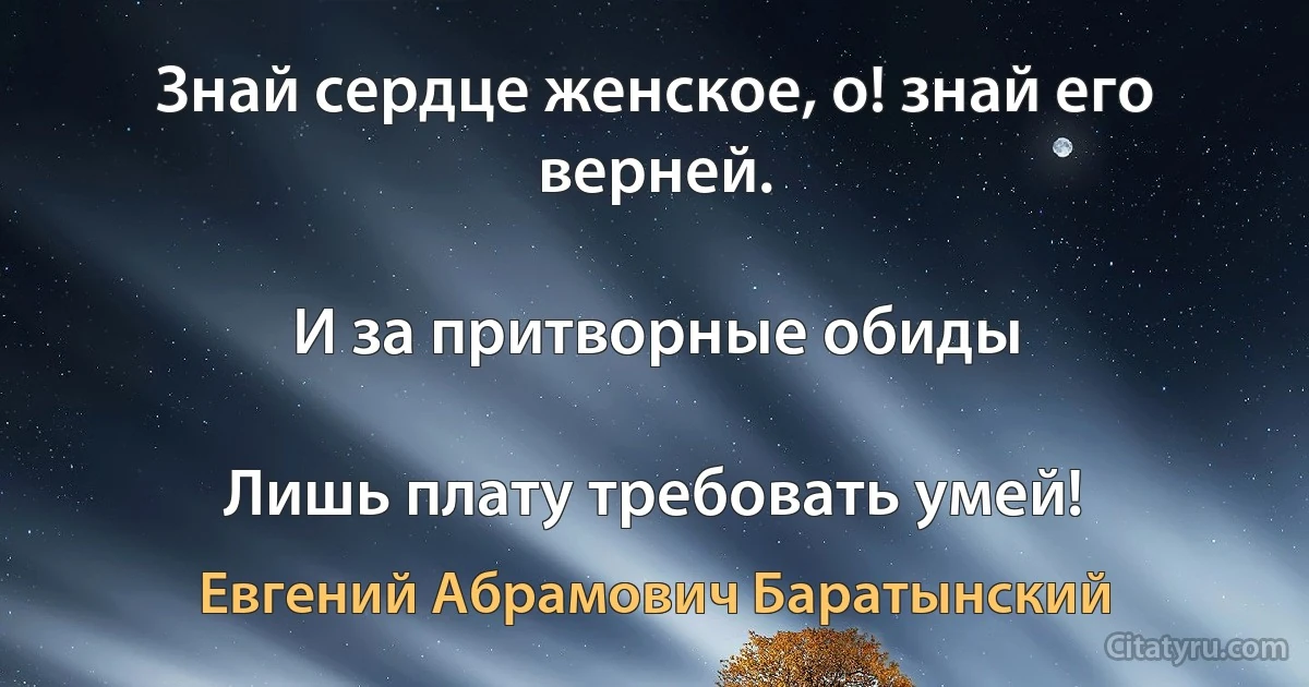 Знай сердце женское, о! знай его верней.

И за притворные обиды

Лишь плату требовать умей! (Евгений Абрамович Баратынский)