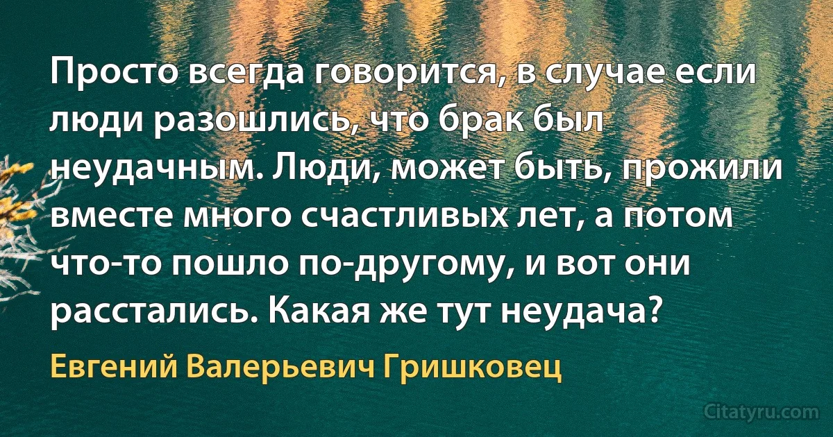 Просто всегда говорится, в случае если люди разошлись, что брак был неудачным. Люди, может быть, прожили вместе много счастливых лет, а потом что-то пошло по-другому, и вот они расстались. Какая же тут неудача? (Евгений Валерьевич Гришковец)