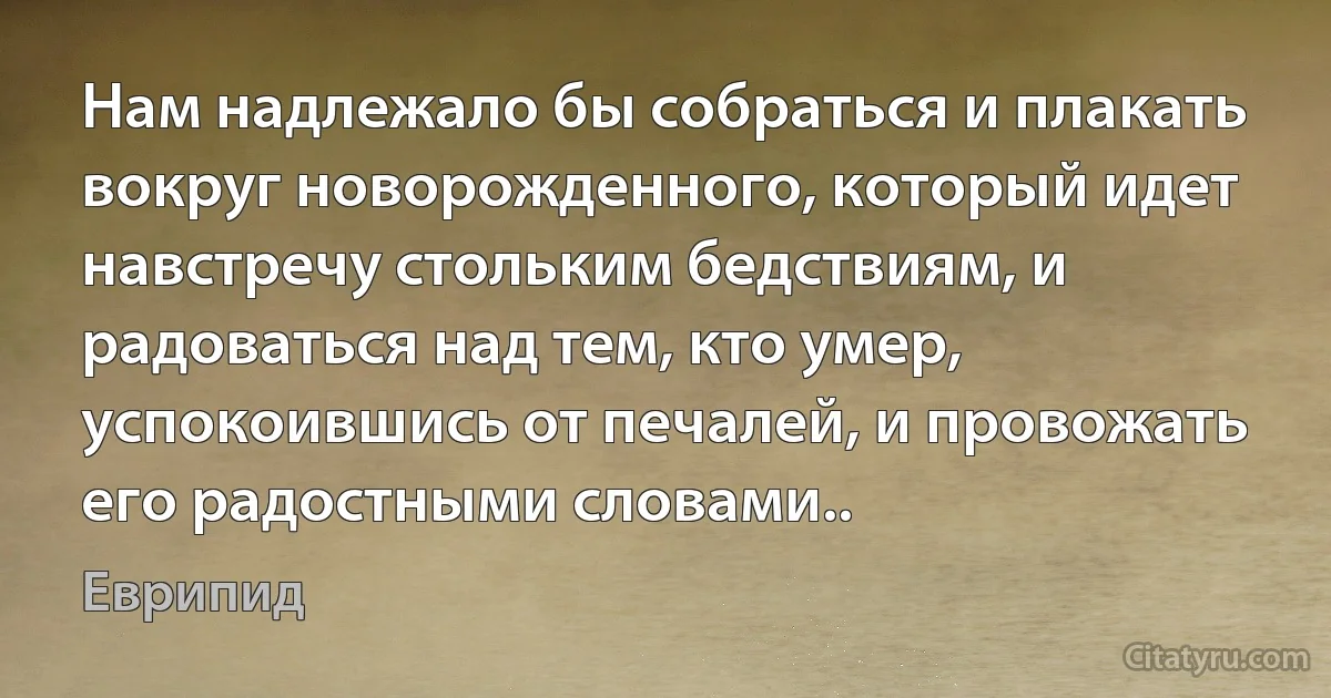 Нам надлежало бы собраться и плакать вокруг новорожденного, который идет навстречу стольким бедствиям, и радоваться над тем, кто умер, успокоившись от печалей, и провожать его радостными словами.. (Еврипид)