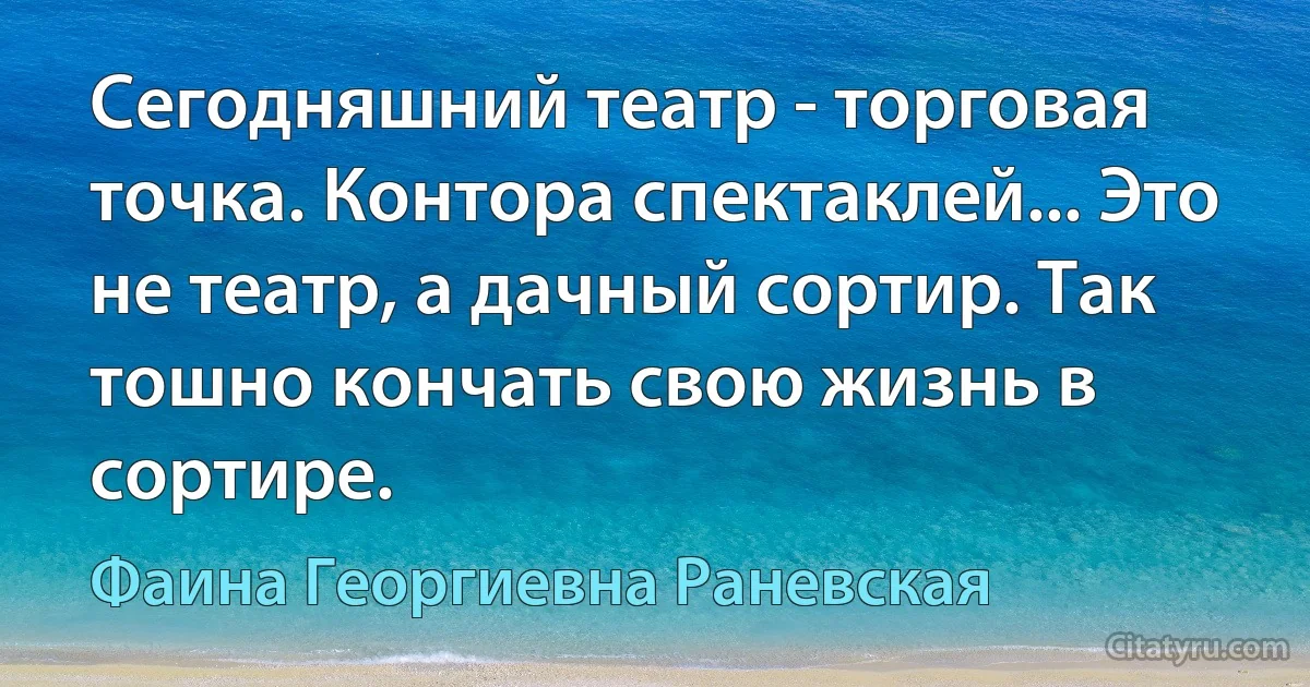 Сегодняшний театр - торговая точка. Контора спектаклей... Это не театр, а дачный сортир. Так тошно кончать свою жизнь в сортире. (Фаина Георгиевна Раневская)