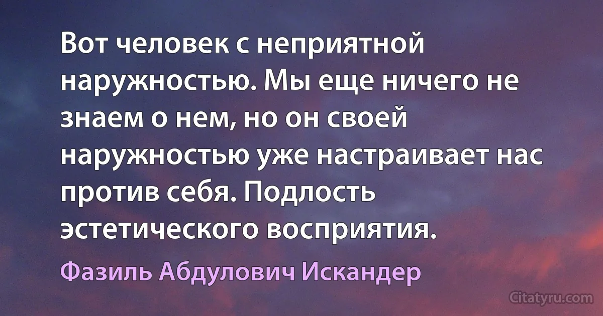 Вот человек с неприятной наружностью. Мы еще ничего не знаем о нем, но он своей наружностью уже настраивает нас против себя. Подлость эстетического восприятия. (Фазиль Абдулович Искандер)