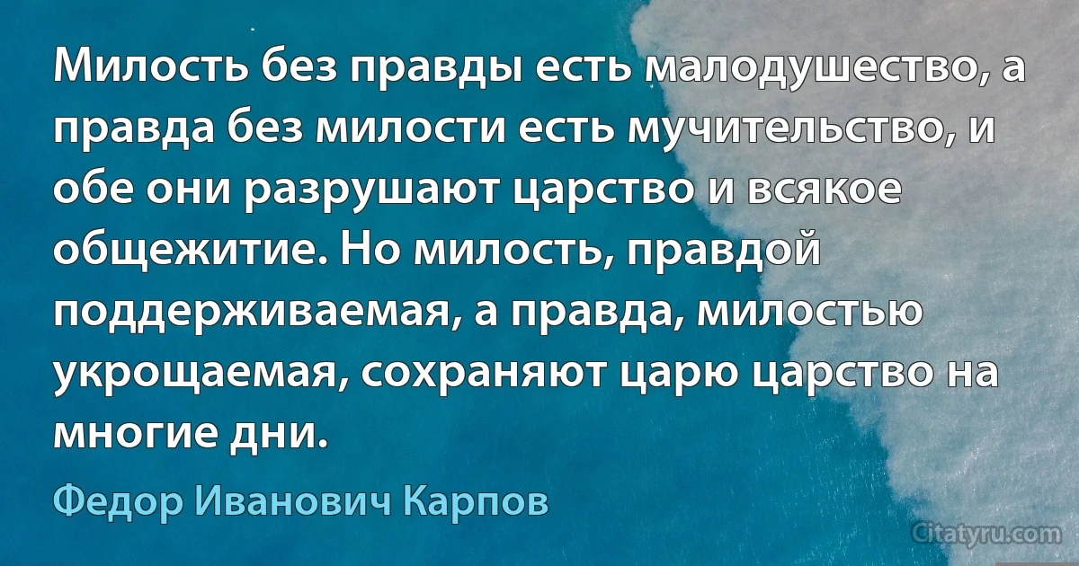 Милость без правды есть малодушество, а правда без милости есть мучительство, и обе они разрушают царство и всякое общежитие. Но милость, правдой поддерживаемая, а правда, милостью укрощаемая, сохраняют царю царство на многие дни. (Федор Иванович Карпов)