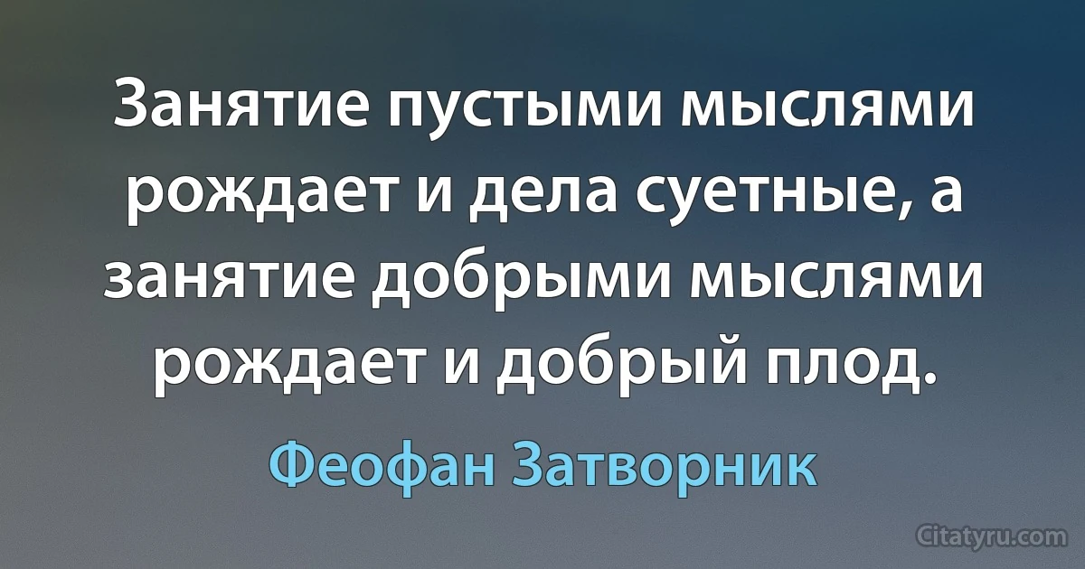 Занятие пустыми мыслями рождает и дела суетные, а занятие добрыми мыслями рождает и добрый плод. (Феофан Затворник)