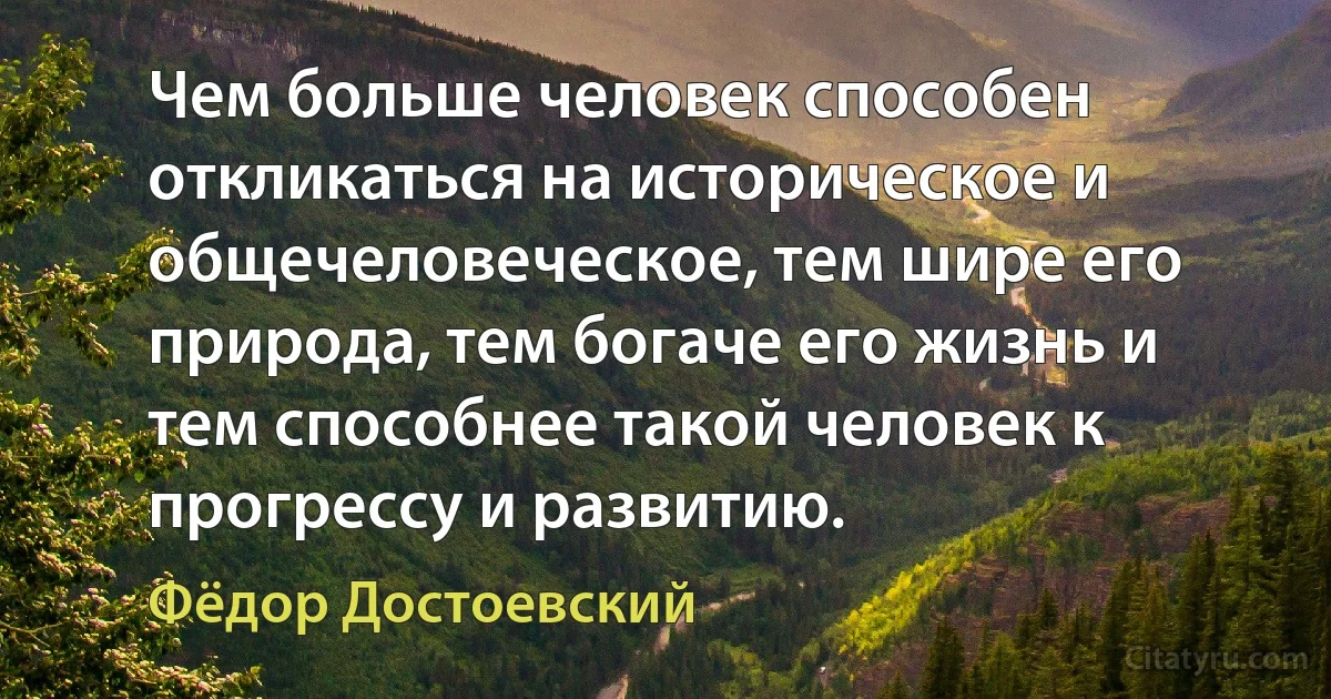 Чем больше человек способен откликаться на историческое и общечеловеческое, тем шире его природа, тем богаче его жизнь и тем способнее такой человек к прогрессу и развитию. (Фёдор Достоевский)