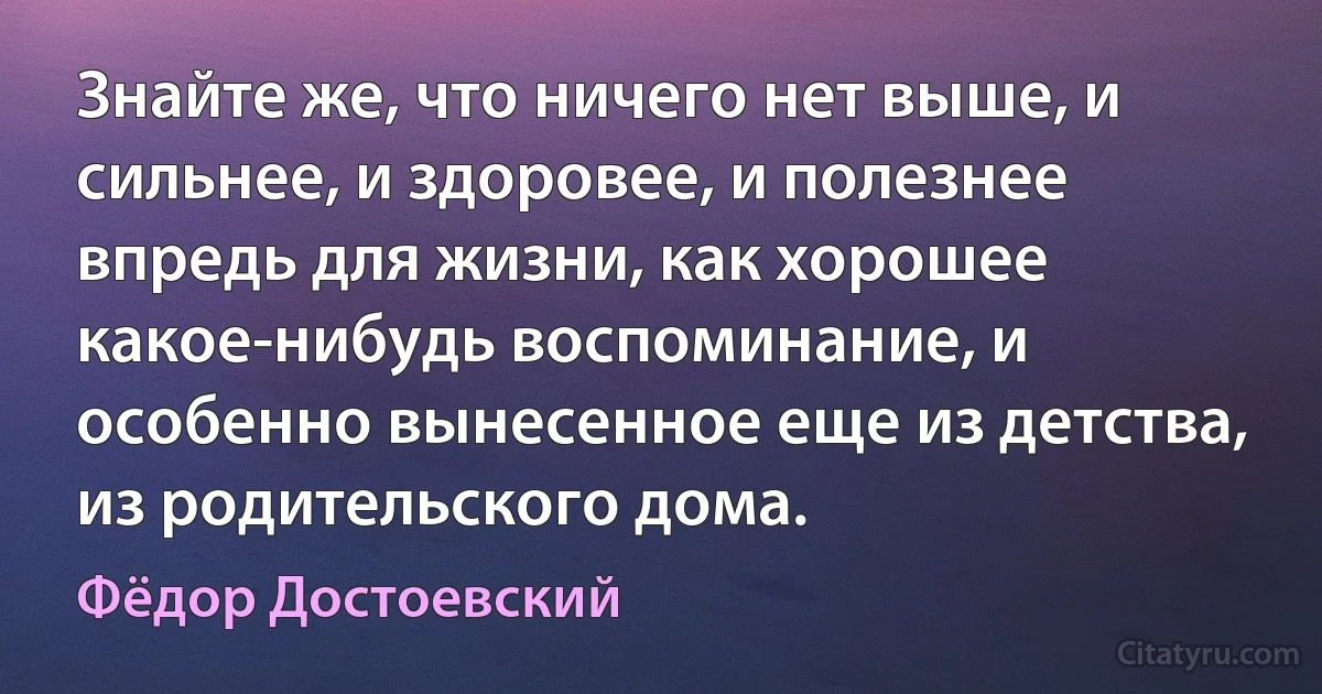 Знайте же, что ничего нет выше, и сильнее, и здоровее, и полезнее впредь для жизни, как хорошее какое-нибудь воспоминание, и особенно вынесенное еще из детства, из родительского дома. (Фёдор Достоевский)