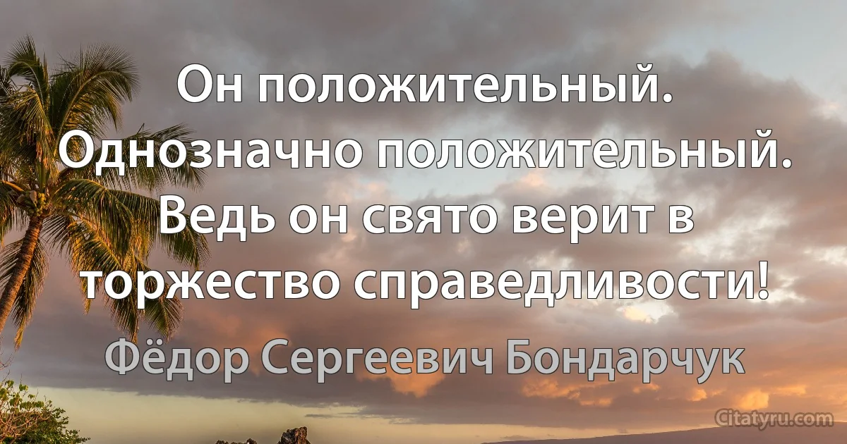 Он положительный. Однозначно положительный. Ведь он свято верит в торжество справедливости! (Фёдор Сергеевич Бондарчук)