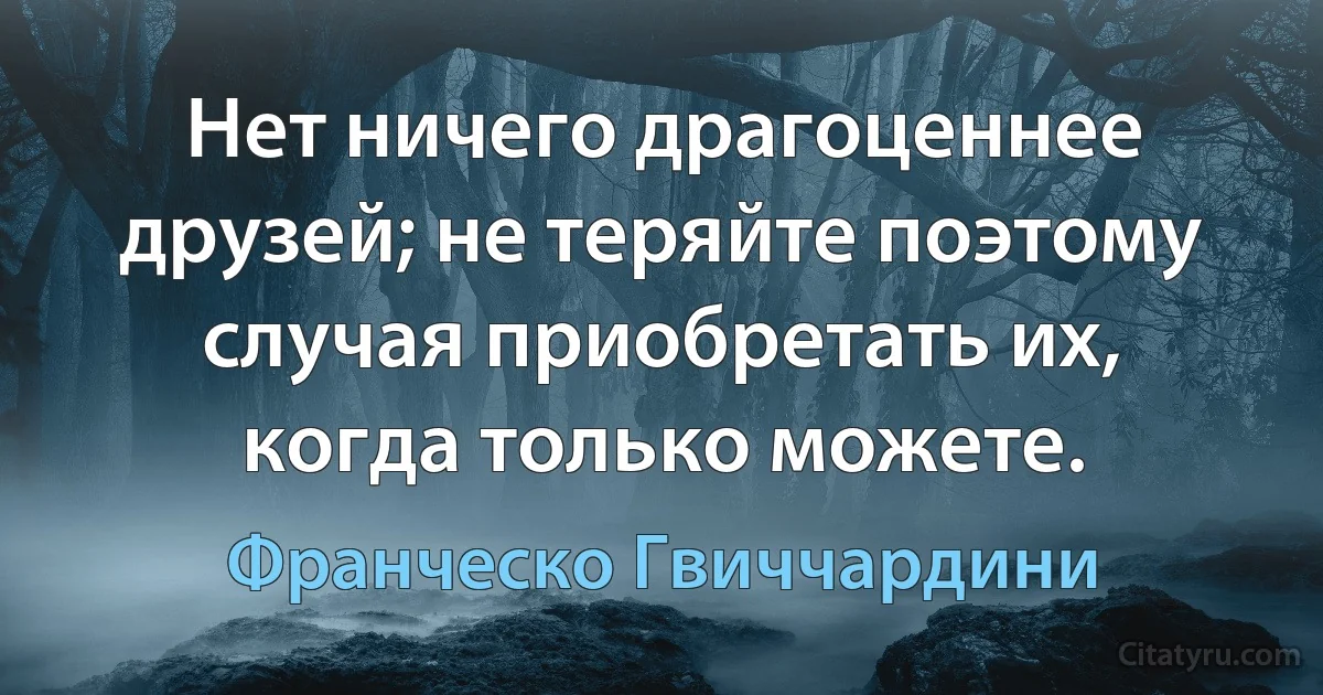 Нет ничего драгоценнее друзей; не теряйте поэтому случая приобретать их, когда только можете. (Франческо Гвиччардини)