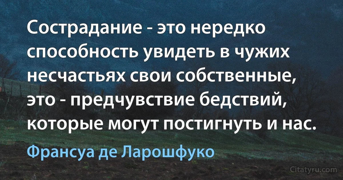 Сострадание - это нередко способность увидеть в чужих несчастьях свои собственные, это - предчувствие бедствий, которые могут постигнуть и нас. (Франсуа де Ларошфуко)