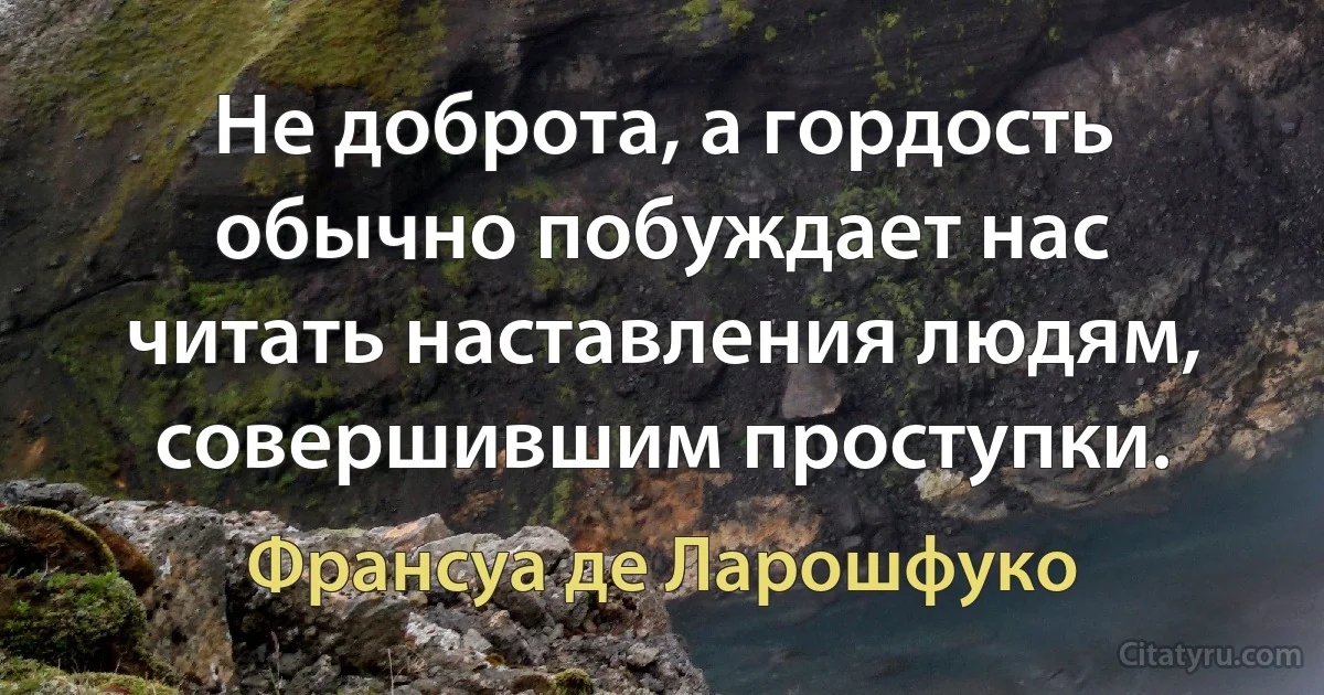 Не доброта, а гордость обычно побуждает нас читать наставления людям, совершившим проступки. (Франсуа де Ларошфуко)