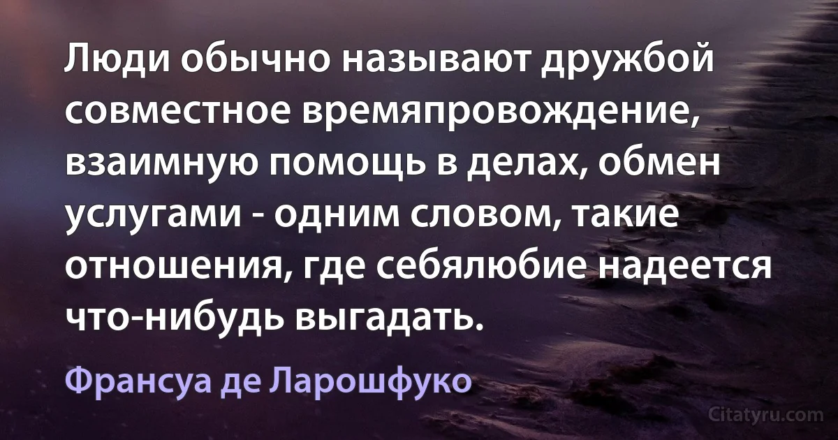 Люди обычно называют дружбой совместное времяпровождение, взаимную помощь в делах, обмен услугами - одним словом, такие отношения, где себялюбие надеется что-нибудь выгадать. (Франсуа де Ларошфуко)