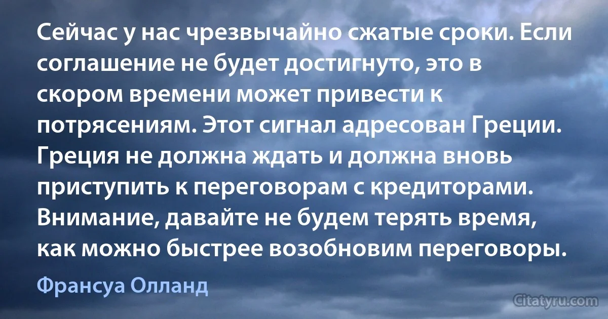 Сейчас у нас чрезвычайно сжатые сроки. Если соглашение не будет достигнуто, это в скором времени может привести к потрясениям. Этот сигнал адресован Греции. Греция не должна ждать и должна вновь приступить к переговорам с кредиторами. Внимание, давайте не будем терять время, как можно быстрее возобновим переговоры. (Франсуа Олланд)