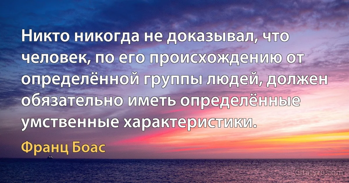 Никто никогда не доказывал, что человек, по его происхождению от определённой группы людей, должен обязательно иметь определённые умственные характеристики. (Франц Боас)