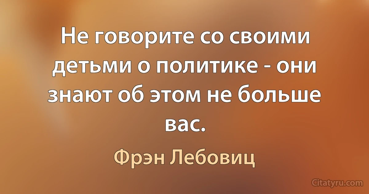 Не говорите со своими детьми о политике - они знают об этом не больше вас. (Фрэн Лебовиц)