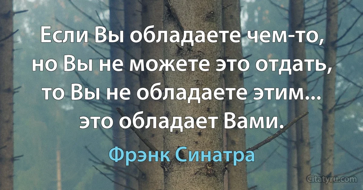 Если Вы обладаете чем-то, но Вы не можете это отдать, то Вы не обладаете этим... это обладает Вами. (Фрэнк Синатра)