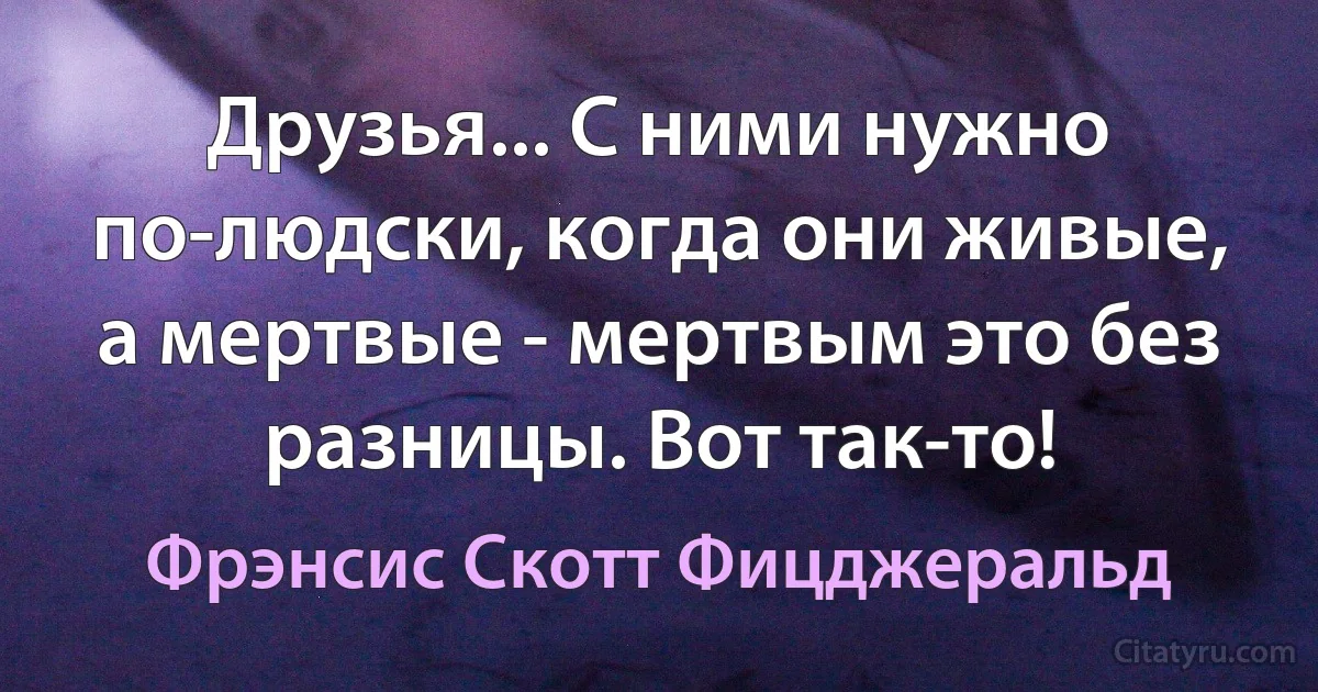 Друзья... С ними нужно по-людски, когда они живые, а мертвые - мертвым это без разницы. Вот так-то! (Фрэнсис Скотт Фицджеральд)