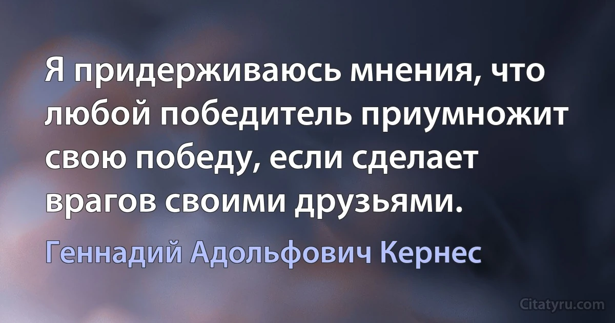 Я придерживаюсь мнения, что любой победитель приумножит свою победу, если сделает врагов своими друзьями. (Геннадий Адольфович Кернес)