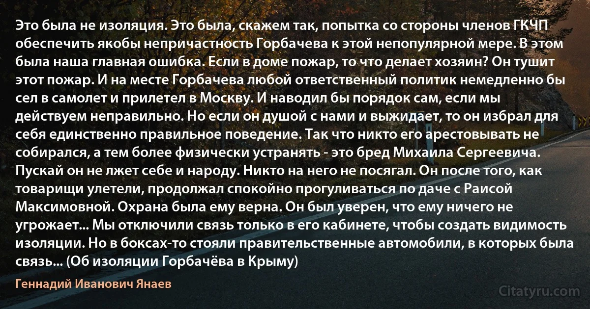 Это была не изоляция. Это была, скажем так, попытка со стороны членов ГКЧП обеспечить якобы непричастность Горбачева к этой непопулярной мере. B этом была наша главная ошибка. Если в доме пожар, то что делает хозяин? Он тушит этот пожар. И на месте Горбачева любой ответственный политик немедленно бы сел в самолет и прилетел в Москву. И наводил бы порядок сам, если мы действуем неправильно. Но если он душой с нами и выжидает, то он избрал для себя единственно правильное поведение. Так что никто его арестовывать не собирался, а тем более физически устранять - это бред Михаила Сергеевича. Пускай он не лжет себе и народу. Никто на него не посягал. Он после того, как товарищи улетели, продолжал спокойно прогуливаться по даче с Раисой Максимовной. Охрана была ему верна. Он был уверен, что ему ничего не угрожает... Мы отключили связь только в его кабинете, чтобы создать видимость изоляции. Но в боксах-то стояли правительственные автомобили, в которых была связь... (Об изоляции Горбачёва в Крыму) (Геннадий Иванович Янаев)