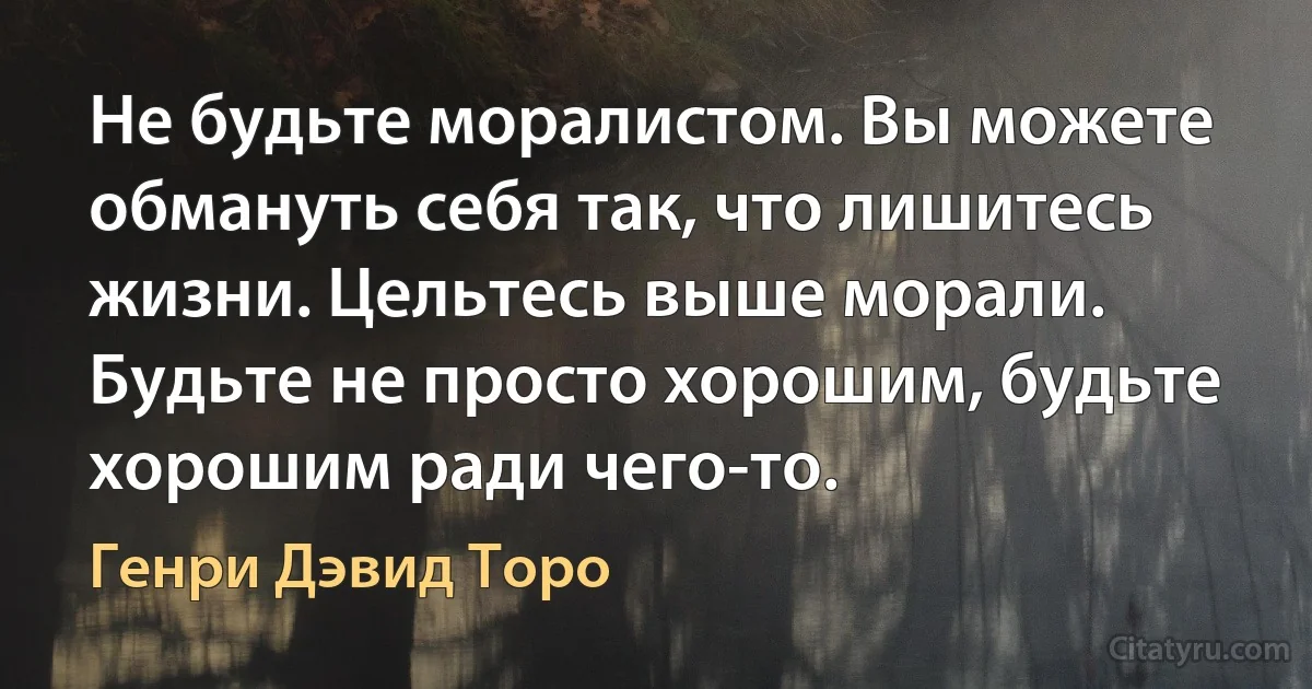 Не будьте моралистом. Вы можете обмануть себя так, что лишитесь жизни. Цельтесь выше морали. Будьте не просто хорошим, будьте хорошим ради чего-то. (Генри Дэвид Торо)