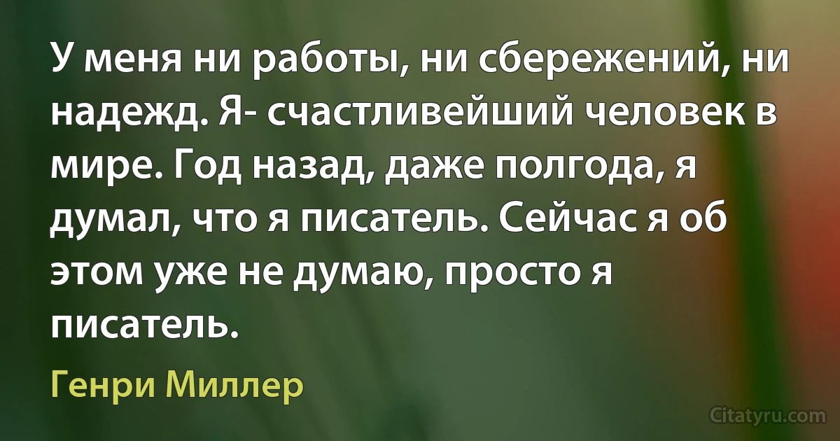 У меня ни работы, ни сбережений, ни надежд. Я- счастливейший человек в мире. Год назад, даже полгода, я думал, что я писатель. Сейчас я об этом уже не думаю, просто я писатель. (Генри Миллер)