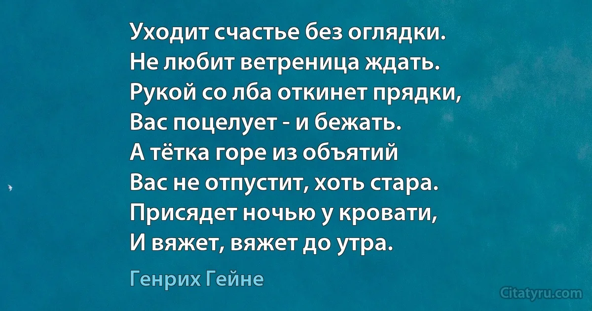 Уходит счастье без оглядки.
Не любит ветреница ждать.
Рукой со лба откинет прядки,
Вас поцелует - и бежать.
А тётка горе из объятий
Вас не отпустит, хоть стара.
Присядет ночью у кровати,
И вяжет, вяжет до утра. (Генрих Гейне)