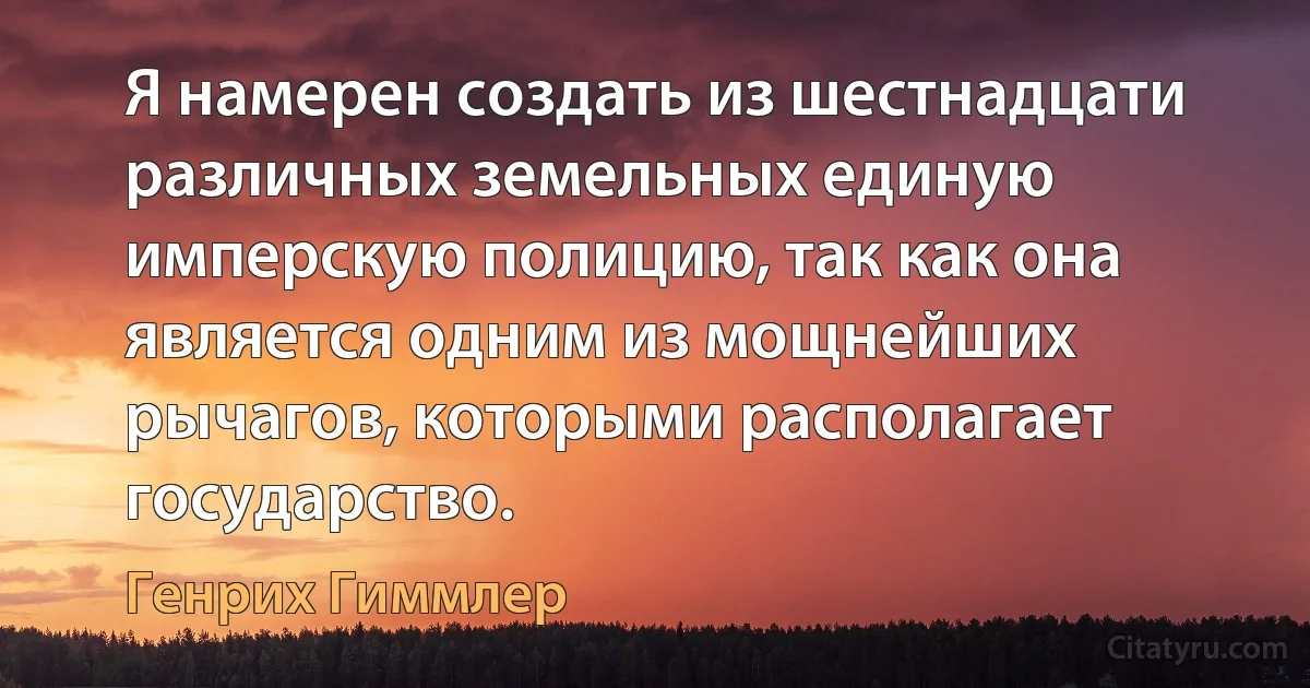 Я намерен создать из шестнадцати различных земельных единую имперскую полицию, так как она является одним из мощнейших рычагов, которыми располагает государство. (Генрих Гиммлер)