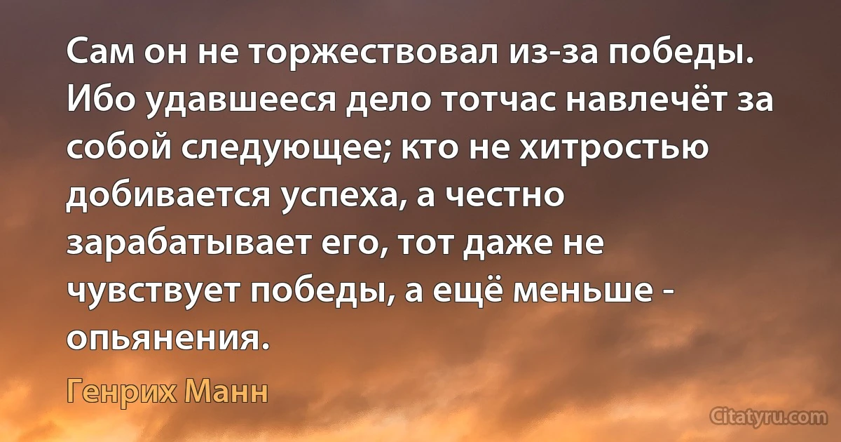 Сам он не торжествовал из-за победы. Ибо удавшееся дело тотчас навлечёт за собой следующее; кто не хитростью добивается успеха, а честно зарабатывает его, тот даже не чувствует победы, а ещё меньше - опьянения. (Генрих Манн)