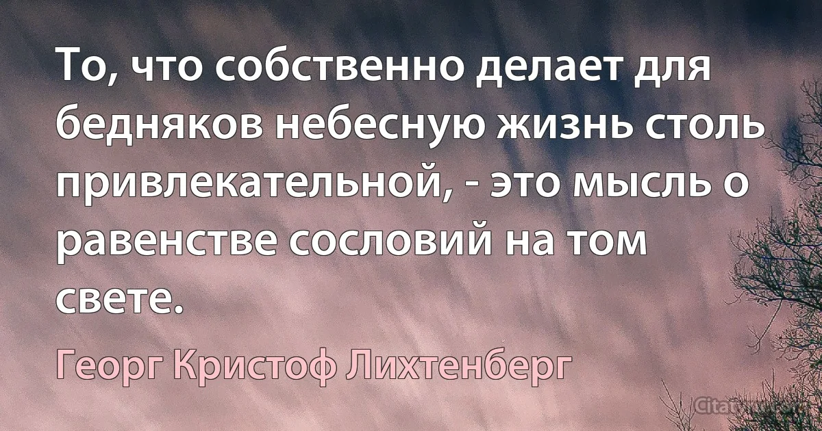 То, что собственно делает для бедняков небесную жизнь столь привлекательной, - это мысль о равенстве сословий на том свете. (Георг Кристоф Лихтенберг)