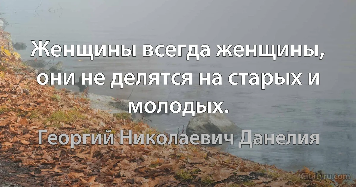 Женщины всегда женщины, они не делятся на старых и молодых. (Георгий Николаевич Данелия)