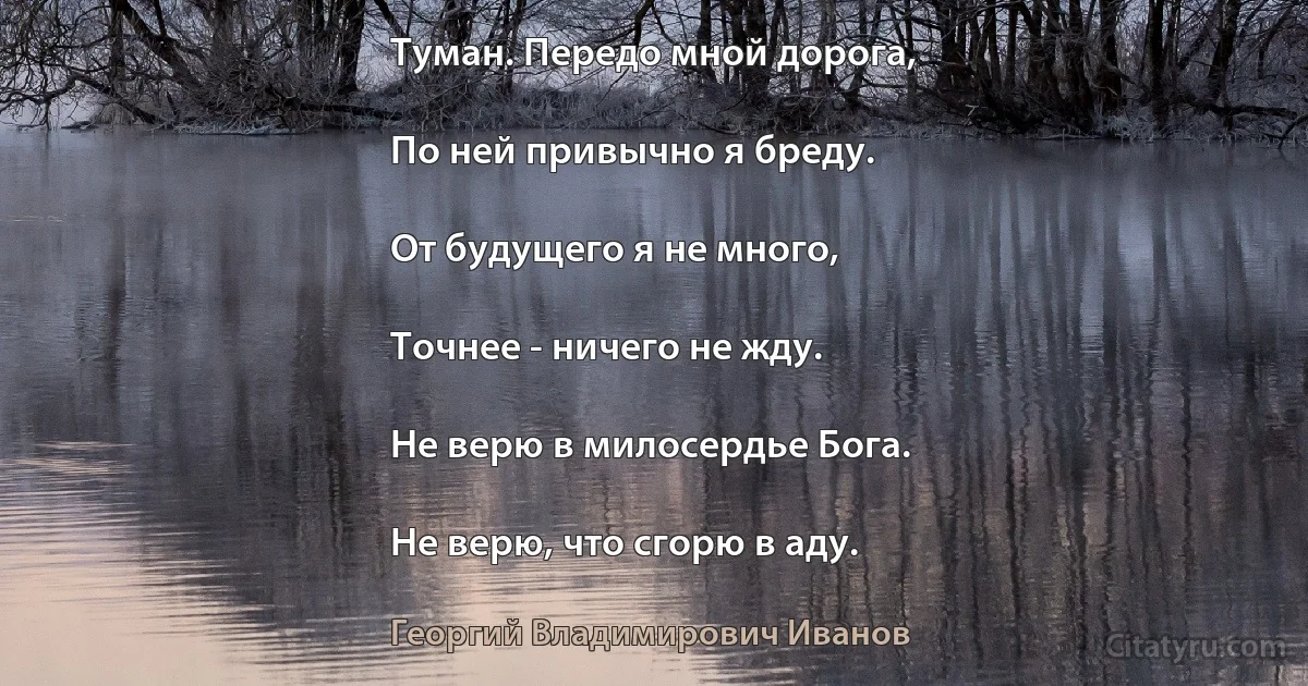 Туман. Передо мной дорога,

По ней привычно я бреду.

От будущего я не много,

Точнее - ничего не жду.

Не верю в милосердье Бога.

Не верю, что сгорю в аду. (Георгий Владимирович Иванов)