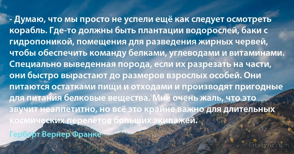 - Думаю, что мы просто не успели ещё как следует осмотреть корабль. Где-то должны быть плантации водорослей, баки с гидропоникой, помещения для разведения жирных червей, чтобы обеспечить команду белками, углеводами и витаминами. Специально выведенная порода, если их разрезать на части, они быстро вырастают до размеров взрослых особей. Они питаются остатками пищи и отходами и производят пригодные для питания белковые вещества. Мне очень жаль, что это звучит неаппетитно, но всё это крайне важно для длительных космических перелётов больших экипажей. (Герберт Вернер Франке)