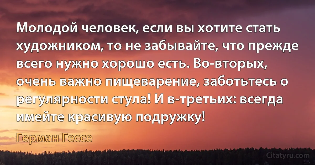 Молодой человек, если вы хотите стать художником, то не забывайте, что прежде всего нужно хорошо есть. Во-вторых, очень важно пищеварение, заботьтесь о регулярности стула! И в-третьих: всегда имейте красивую подружку! (Герман Гессе)