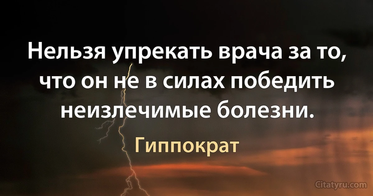 Нельзя упрекать врача за то, что он не в силах победить неизлечимые болезни. (Гиппократ)