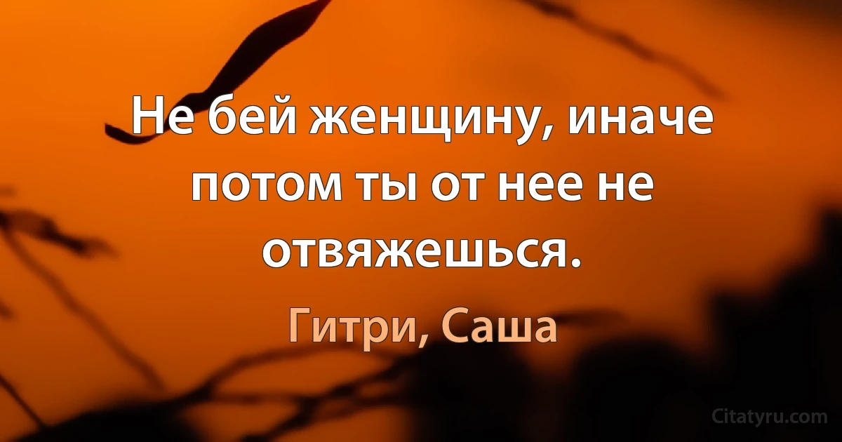 Не бей женщину, иначе потом ты от нее не отвяжешься. (Гитри, Саша)