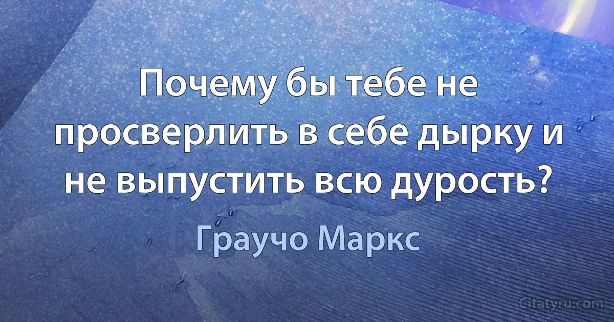 Почему бы тебе не просверлить в себе дырку и не выпустить всю дурость? (Граучо Маркс)