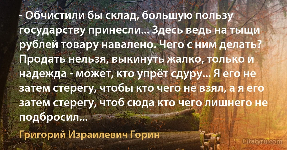 - Обчистили бы склад, большую пользу государству принесли... Здесь ведь на тыщи рублей товару навалено. Чего с ним делать? Продать нельзя, выкинуть жалко, только и надежда - может, кто упрёт сдуру... Я его не затем стерегу, чтобы кто чего не взял, а я его затем стерегу, чтоб сюда кто чего лишнего не подбросил... (Григорий Израилевич Горин)