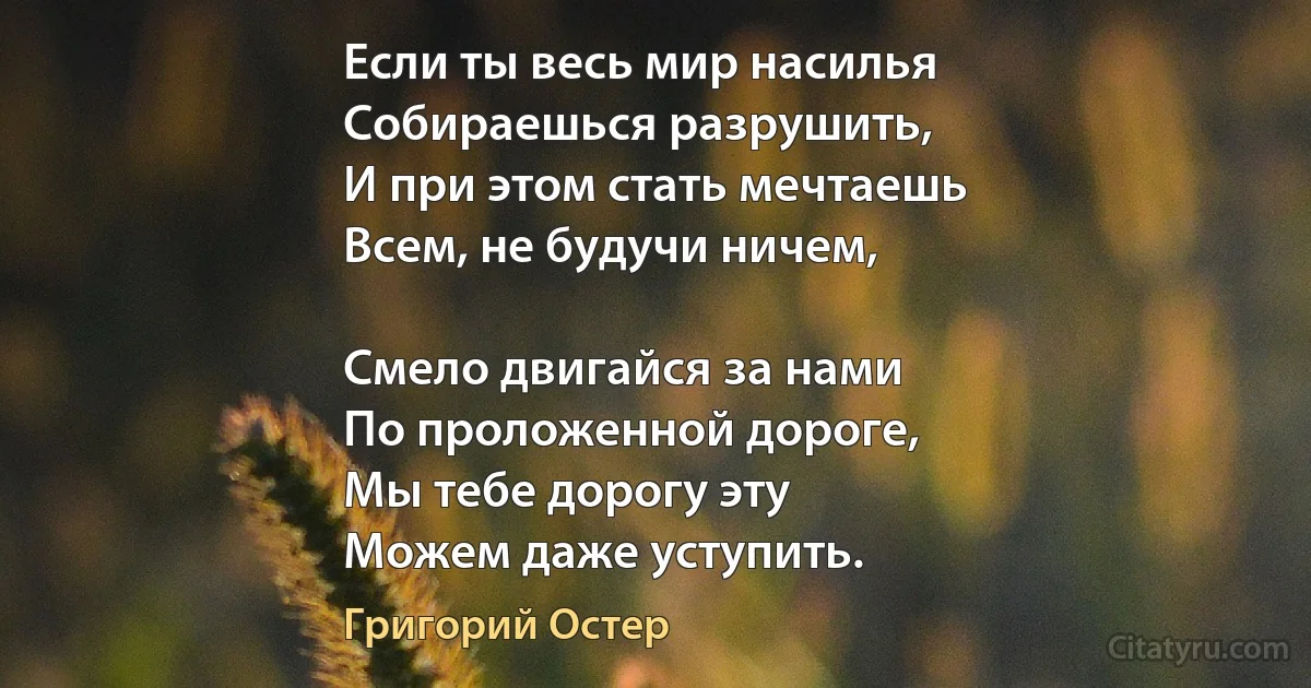 Если ты весь мир насилья
Собираешься разрушить,
И при этом стать мечтаешь
Всем, не будучи ничем,

Смело двигайся за нами
По проложенной дороге,
Мы тебе дорогу эту
Можем даже уступить. (Григорий Остер)