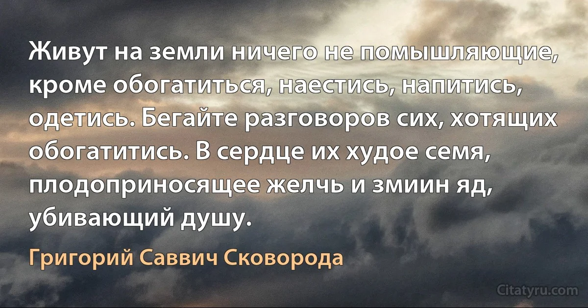 Живут на земли ничего не помышляющие, кроме обогатиться, наестись, напитись, одетись. Бегайте разговоров сих, хотящих обогатитись. В сердце их худое семя, плодоприносящее желчь и змиин яд, убивающий душу. (Григорий Саввич Сковорода)